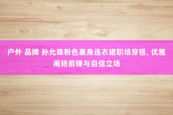 户外 品牌 孙允珠粉色裹身连衣裙职场穿搭， 优雅阐扬前锋与自信立场