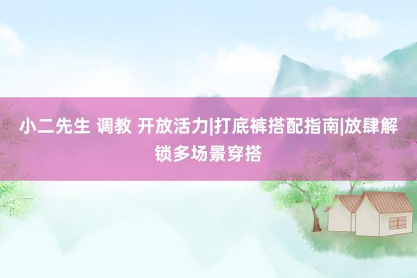 小二先生 调教 开放活力|打底裤搭配指南|放肆解锁多场景穿搭