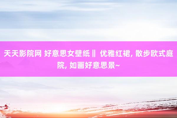 天天影院网 好意思女壁纸‖ 优雅红裙， 散步欧式庭院， 如画好意思景~