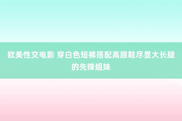 欧美性交电影 穿白色短裤搭配高跟鞋尽显大长腿的先锋姐妹