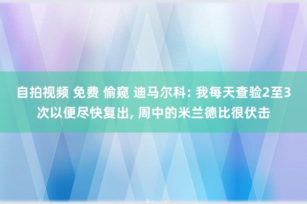 自拍视频 免费 偷窥 迪马尔科: 我每天查验2至3次以便尽快复出， 周中的米兰德比很伏击