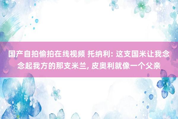 国产自拍偷拍在线视频 托纳利: 这支国米让我念念起我方的那支米兰， 皮奥利就像一个父亲