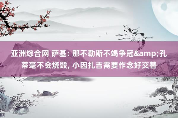亚洲综合网 萨基: 那不勒斯不竭争冠&孔蒂毫不会烧毁， 小因扎吉需要作念好交替