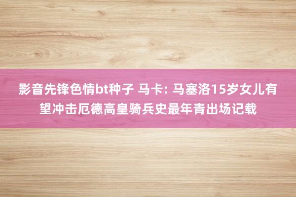 影音先锋色情bt种子 马卡: 马塞洛15岁女儿有望冲击厄德高皇骑兵史最年青出场记载