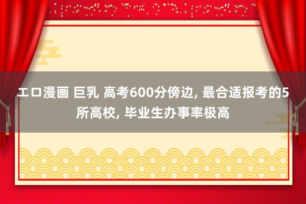 エロ漫画 巨乳 高考600分傍边， 最合适报考的5所高校， 毕业生办事率极高
