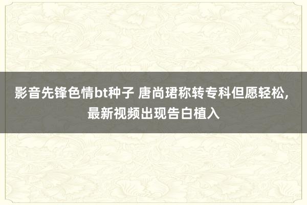 影音先锋色情bt种子 唐尚珺称转专科但愿轻松， 最新视频出现告白植入