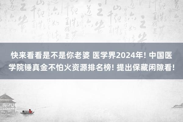 快来看看是不是你老婆 医学界2024年! 中国医学院锤真金不怕火资源排名榜! 提出保藏闲隙看!