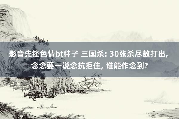 影音先锋色情bt种子 三国杀: 30张杀尽数打出， 念念要一说念抗拒住， 谁能作念到?