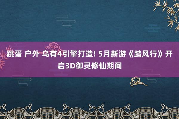 跳蛋 户外 乌有4引擎打造! 5月新游《踏风行》开启3D御灵修仙期间