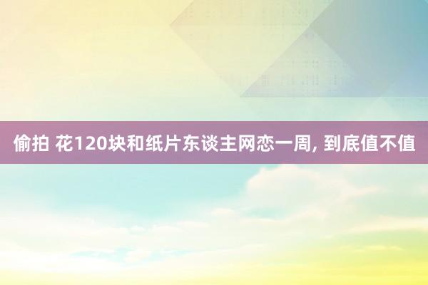 偷拍 花120块和纸片东谈主网恋一周， 到底值不值