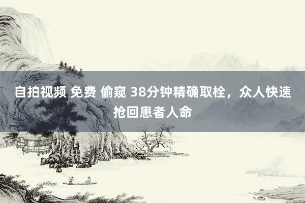 自拍视频 免费 偷窥 38分钟精确取栓，众人快速抢回患者人命