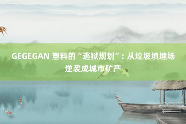 GEGEGAN 塑料的“逃狱规划”: 从垃圾填埋场逆袭成城市矿产