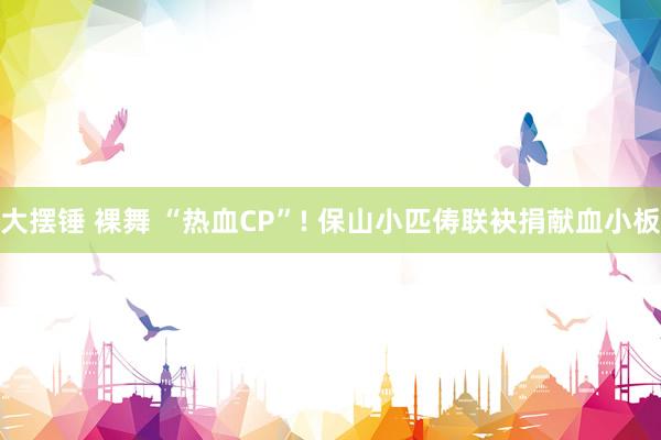 大摆锤 裸舞 “热血CP”! 保山小匹俦联袂捐献血小板