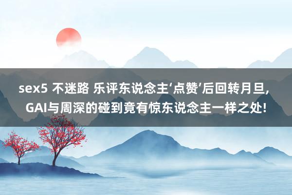 sex5 不迷路 乐评东说念主‘点赞’后回转月旦， GAI与周深的碰到竟有惊东说念主一样之处!