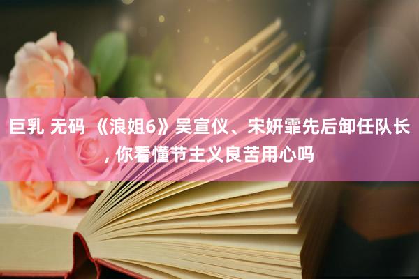 巨乳 无码 《浪姐6》吴宣仪、宋妍霏先后卸任队长， 你看懂节主义良苦用心吗