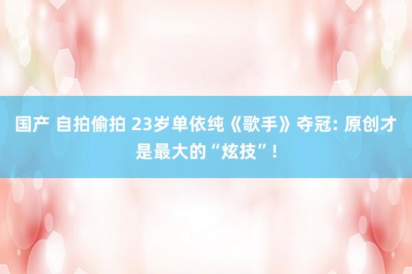 国产 自拍偷拍 23岁单依纯《歌手》夺冠: 原创才是最大的“炫技”!