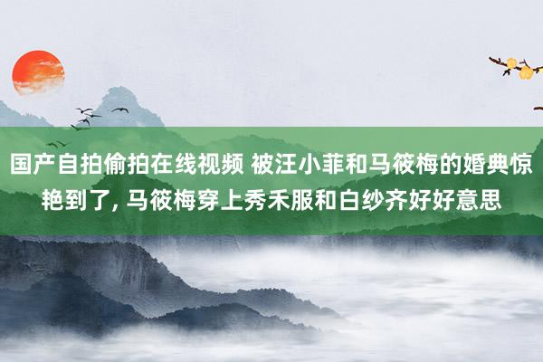 国产自拍偷拍在线视频 被汪小菲和马筱梅的婚典惊艳到了， 马筱梅穿上秀禾服和白纱齐好好意思