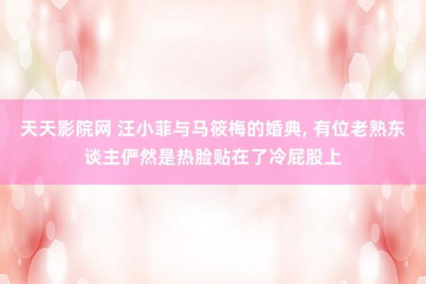 天天影院网 汪小菲与马筱梅的婚典， 有位老熟东谈主俨然是热脸贴在了冷屁股上
