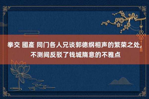 拳交 國產 同门各人兄谈郭德纲相声的繁荣之处， 不测间反驳了钱城隋意的不雅点