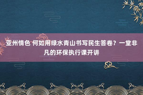 亚州情色 何如用绿水青山书写民生答卷？一堂非凡的环保执行课开讲