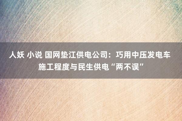 人妖 小说 国网垫江供电公司：巧用中压发电车 施工程度与民生供电“两不误”