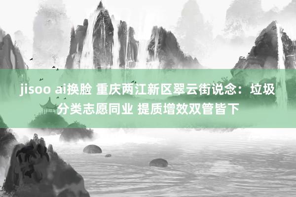 jisoo ai换脸 重庆两江新区翠云街说念：垃圾分类志愿同业 提质增效双管皆下