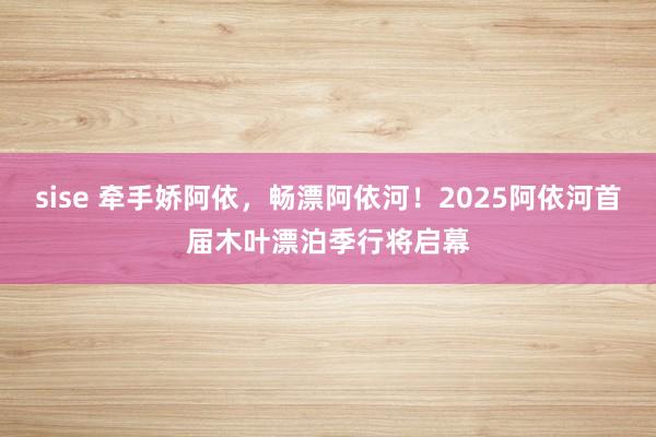 sise 牵手娇阿依，畅漂阿依河！2025阿依河首届木叶漂泊季行将启幕