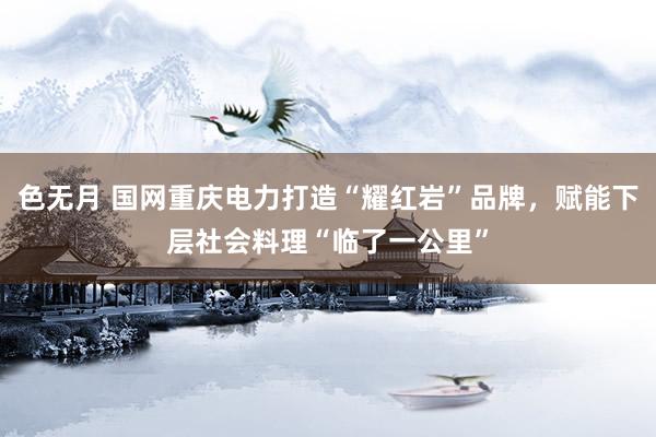色无月 国网重庆电力打造“耀红岩”品牌，赋能下层社会料理“临了一公里”