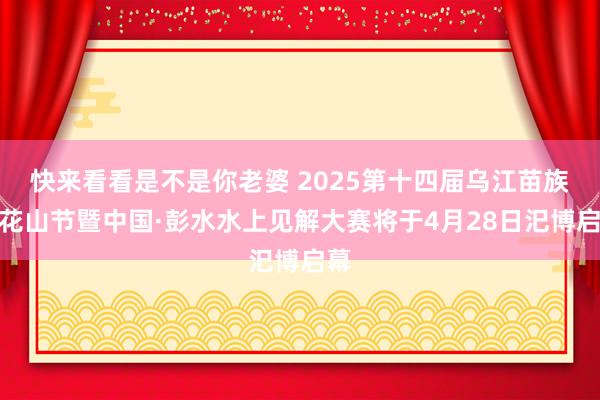 快来看看是不是你老婆 2025第十四届乌江苗族踩花山节暨中国·彭水水上见解大赛将于4月28日汜博启幕