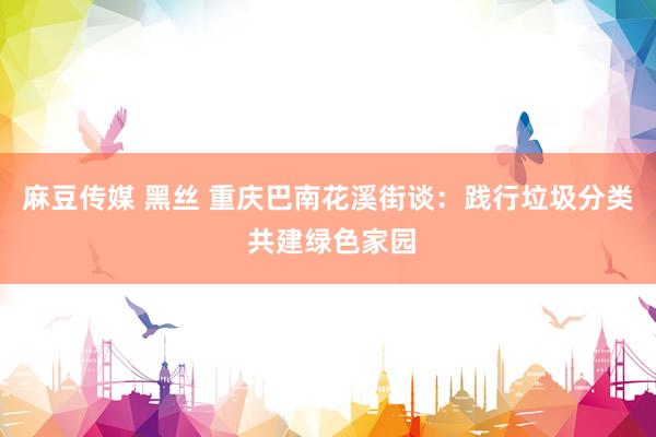 麻豆传媒 黑丝 重庆巴南花溪街谈：践行垃圾分类 共建绿色家园