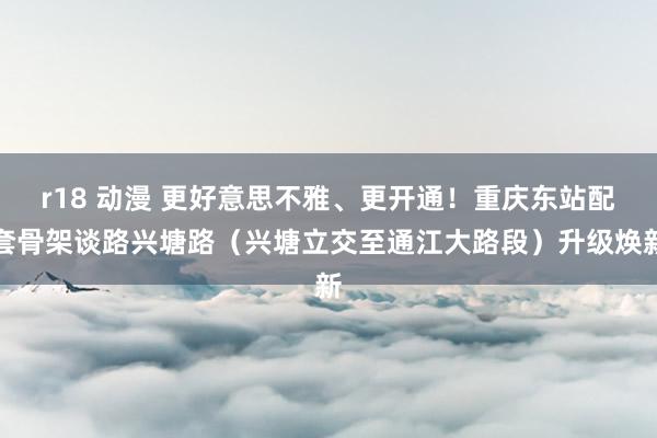 r18 动漫 更好意思不雅、更开通！重庆东站配套骨架谈路兴塘路（兴塘立交至通江大路段）升级焕新