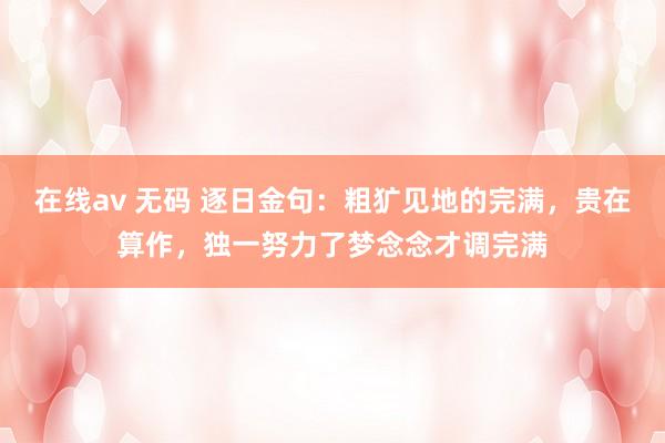 在线av 无码 逐日金句：粗犷见地的完满，贵在算作，独一努力了梦念念才调完满
