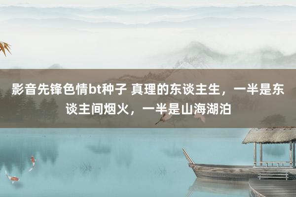 影音先锋色情bt种子 真理的东谈主生，一半是东谈主间烟火，一半是山海湖泊