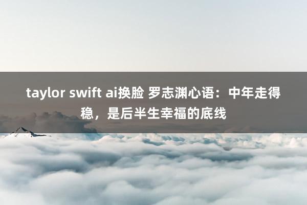 taylor swift ai换脸 罗志渊心语：中年走得稳，是后半生幸福的底线