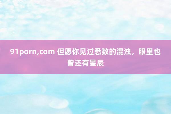 91porn，com 但愿你见过悉数的混浊，眼里也曾还有星辰