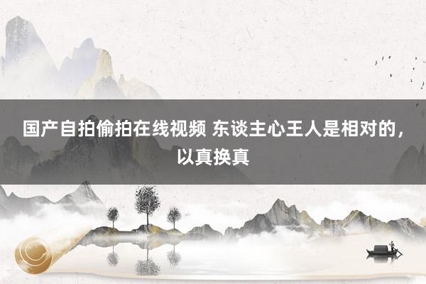 国产自拍偷拍在线视频 东谈主心王人是相对的，以真换真