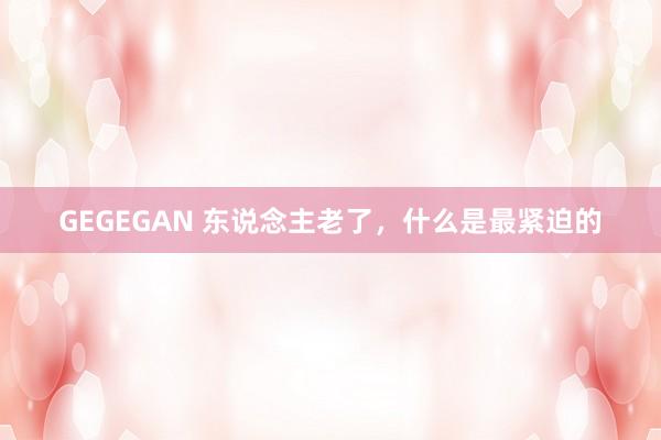 GEGEGAN 东说念主老了，什么是最紧迫的