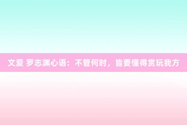 文爱 罗志渊心语：不管何时，皆要懂得赏玩我方
