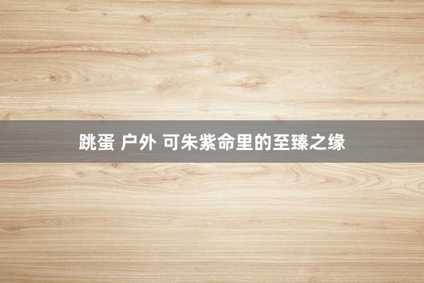 跳蛋 户外 可朱紫命里的至臻之缘