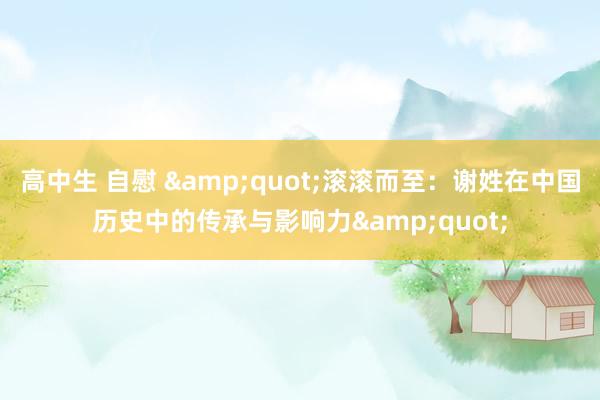 高中生 自慰 &quot;滚滚而至：谢姓在中国历史中的传承与影响力&quot;