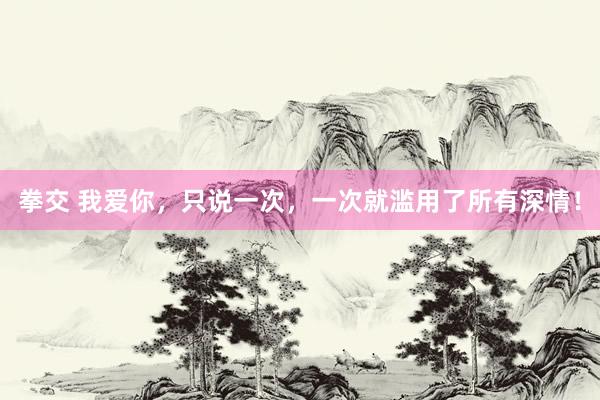 拳交 我爱你，只说一次，一次就滥用了所有深情！