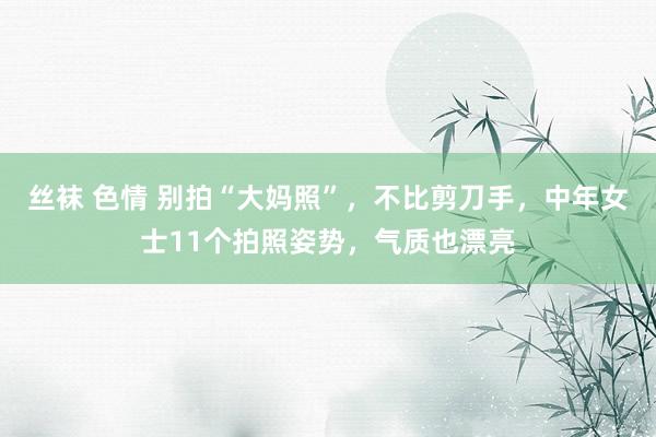 丝袜 色情 别拍“大妈照”，不比剪刀手，中年女士11个拍照姿势，气质也漂亮