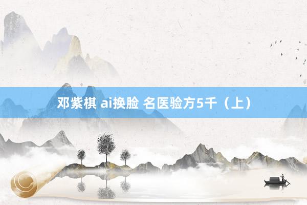 邓紫棋 ai换脸 名医验方5千（上）