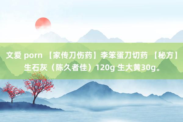 文爱 porn 【家传刀伤药】李笨蛋刀切药 【秘方】生石灰（陈久者佳）120g 生大黄30g。