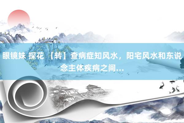 眼镜妹 探花 【转】查病症知风水，阳宅风水和东说念主体疾病之间...
