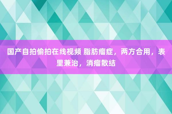 国产自拍偷拍在线视频 脂肪瘤症，两方合用，表里兼治，消瘤散结