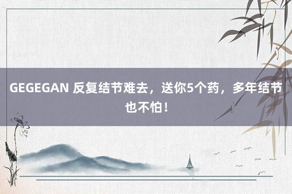 GEGEGAN 反复结节难去,送你5个药,多年结节也不怕!