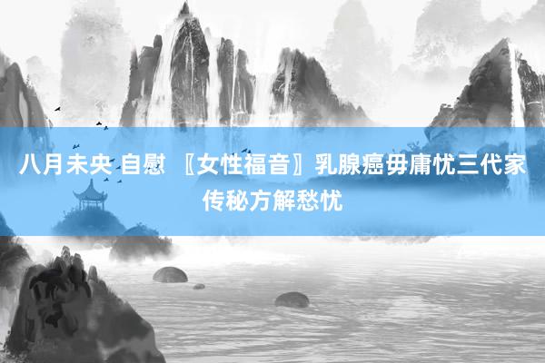 八月未央 自慰 〖女性福音〗乳腺癌毋庸忧三代家传秘方解愁忧
