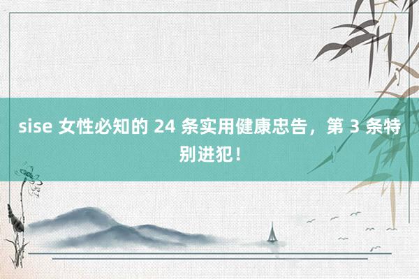 sise 女性必知的 24 条实用健康忠告，第 3 条特别进犯！
