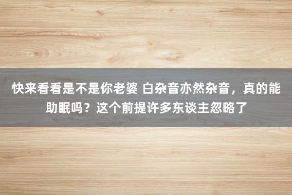 快来看看是不是你老婆 白杂音亦然杂音，真的能助眠吗？这个前提许多东谈主忽略了